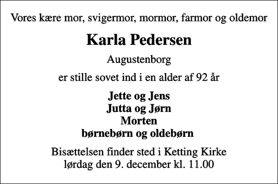 <p>Vores kære mor, svigermor, mormor, farmor og oldemor<br />Karla Pedersen<br />Augustenborg<br />er stille sovet ind i en alder af 92 år<br />Jette og Jens Jutta og Jørn Morten børnebørn og oldebørn<br />Bisættelsen finder sted i Ketting Kirke lørdag den 9. december kl. 11.00</p>
