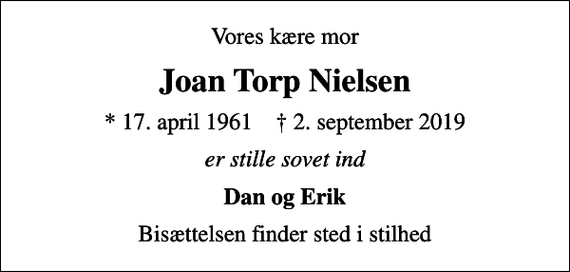 <p>Vores kære mor<br />Joan Torp Nielsen<br />* 17. april 1961 ✝ 2. september 2019<br />er stille sovet ind<br />Dan og Erik<br />Bisættelsen finder sted i stilhed</p>