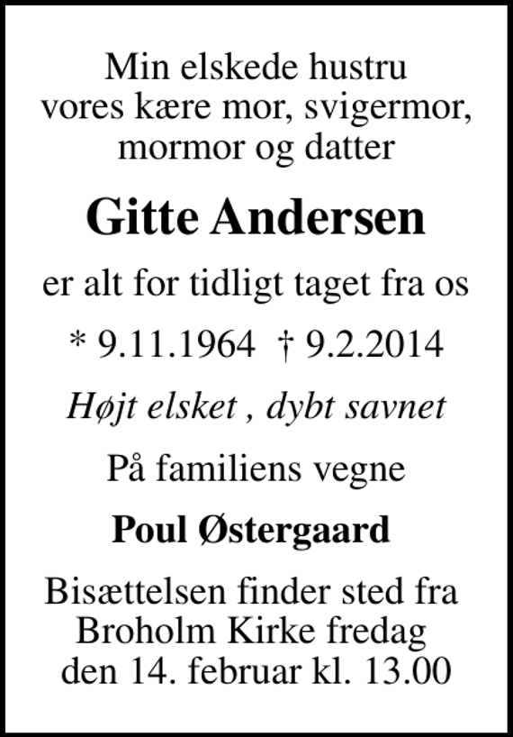 <p>Min elskede hustru vores kære mor, svigermor, mormor og datter<br />Gitte Andersen<br />er alt for tidligt taget fra os<br />* 9.11.1964 9.2.2014<br />Højt elsket , dybt savnet<br />På familiens vegne<br />Poul Østergaard<br />Bisættelsen finder sted fra Broholm Kirke fredag den 14. februar kl. 13.00</p>