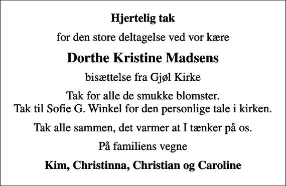 <p>Hjertelig tak<br />for den store deltagelse ved vor kære<br />Dorthe Kristine Madsens<br />bisættelse fra Gjøl Kirke<br />Tak for alle de smukke blomster. Tak til Sofie G. Winkel for den personlige tale i kirken.<br />Tak alle sammen, det varmer at I tænker på os.<br />På familiens vegne<br />Kim, Christinna, Christian og Caroline</p>
