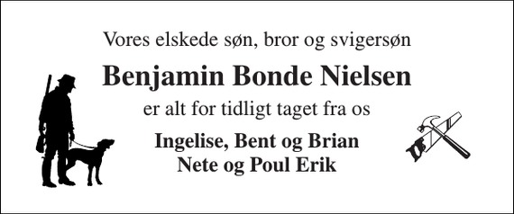 <p>Vores elskede søn, bror og svigersøn<br />Benjamin Bonde Nielsen<br />er alt for tidligt taget fra os<br />Ingelise, Bent og Brian Nete og Poul Erik</p>
