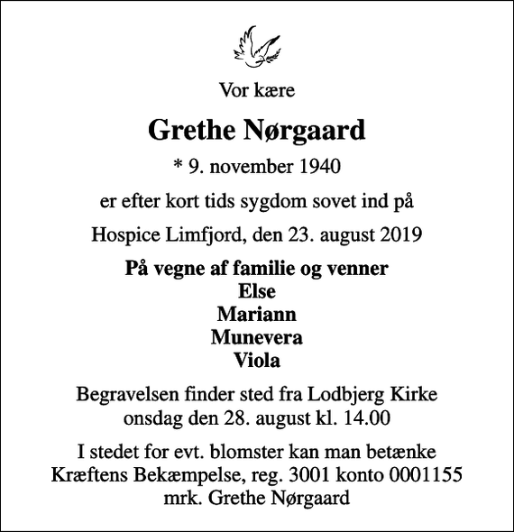 <p>Vor kære<br />Grethe Nørgaard<br />* 9. november 1940<br />er efter kort tids sygdom sovet ind på<br />Hospice Limfjord, den 23. august 2019<br />På vegne af familie og venner Else Mariann Munevera Viola<br />Begravelsen finder sted fra Lodbjerg Kirke onsdag den 28. august kl. 14.00<br />I stedet for evt. blomster kan man betænke<br />Kræftens Bekæmpelse reg.3001konto0001155mrk. Grethe<br />Nørgaard</p>