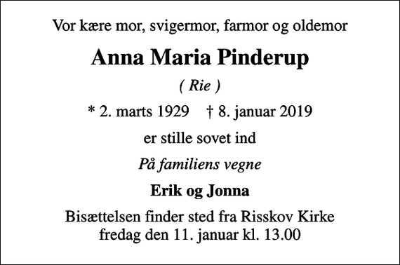 <p>Vor kære mor, svigermor, farmor og oldemor<br />Anna Maria Pinderup<br />( Rie )<br />* 2. marts 1929 ✝ 8. januar 2019<br />er stille sovet ind<br />På familiens vegne<br />Erik og Jonna<br />Bisættelsen finder sted fra Risskov Kirke fredag den 11. januar kl. 13.00</p>