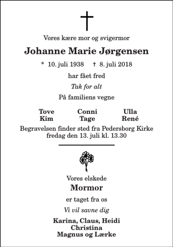 <p>Vores kære mor og svigermor<br />Johanne Marie Jørgensen<br />*​ 10. juli 1938​ ✝​ 8. juli 2018<br />har fået fred<br />Tak for alt<br />På familiens vegne<br />Begravelsen finder sted fra Pedersborg Kirke fredag den 13. juli kl. 13.30<br />Vores elskede<br />Mormor<br />er taget fra os<br />Vi vil savne dig<br />Karina, Claus, Heidi Christina Magnus og Lærke<br />Tove Kim<br />Conni Tage<br />Ulla René</p>