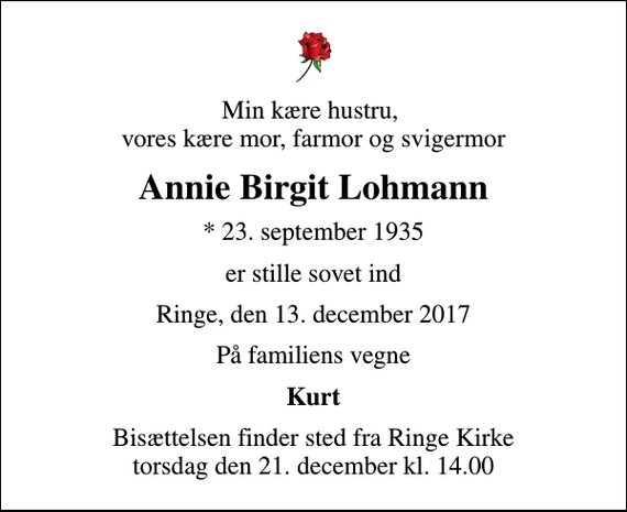 <p>Min kære hustru, vores kære mor, farmor og svigermor<br />Annie Birgit Lohmann<br />* 23. september 1935<br />er stille sovet ind<br />Ringe, den 13. december 2017<br />På familiens vegne<br />Kurt<br />Bisættelsen finder sted fra Ringe Kirke torsdag den 21. december kl. 14.00</p>