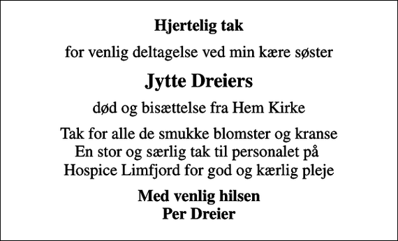 <p>Hjertelig tak<br />for venlig deltagelse ved min kære søster<br />Jytte Dreiers<br />død og bisættelse fra Hem Kirke<br />Tak for alle de smukke blomster og kranse En stor og særlig tak til personalet på Hospice Limfjord for god og kærlig pleje<br />Med venlig hilsen Per Dreier</p>