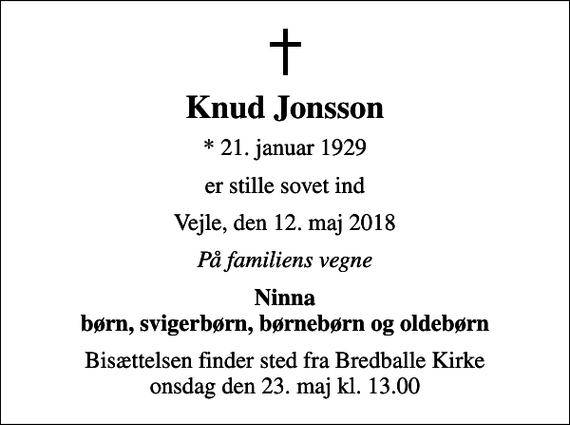 <p>Knud Jonsson<br />* 21. januar 1929<br />er stille sovet ind<br />Vejle, den 12. maj 2018<br />På familiens vegne<br />Ninna børn, svigerbørn, børnebørn og oldebørn<br />Bisættelsen finder sted fra Bredballe Kirke onsdag den 23. maj kl. 13.00</p>