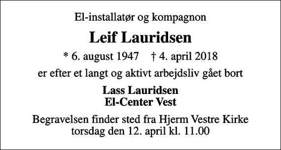 <p>El-installatør og kompagnon<br />Leif Lauridsen<br />* 6. august 1947 ✝ 4. april 2018<br />er efter et langt og aktivt arbejdsliv gået bort<br />Lass Lauridsen El-Center Vest<br />Begravelsen finder sted fra Hjerm Vestre Kirke torsdag den 12. april kl. 11.00</p>