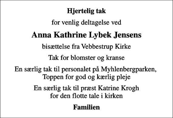 <p>Hjertelig tak<br />for venlig deltagelse ved<br />Anna Kathrine Lybek Jensens<br />bisættelse fra Vebbestrup Kirke<br />Tak for blomster og kranse<br />En særlig tak til personalet på Myhlenbergparken, Toppen for god og kærlig pleje<br />En særlig tak til præst Katrine Krogh for den flotte tale i kirken<br />Familien</p>