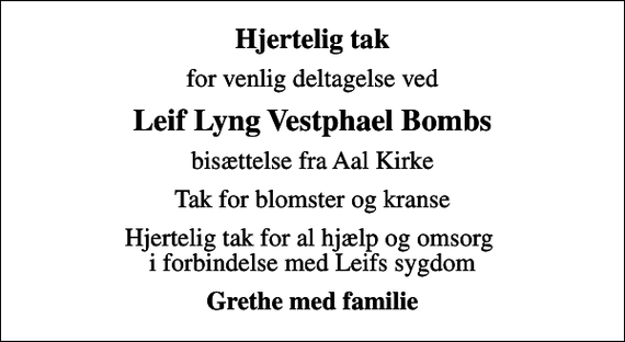 <p>Hjertelig tak<br />for venlig deltagelse ved<br />Leif Lyng Vestphael Bombs<br />bisættelse fra Aal Kirke<br />Tak for blomster og kranse<br />Hjertelig tak for al hjælp og omsorg i forbindelse med Leifs sygdom<br />Grethe med familie</p>