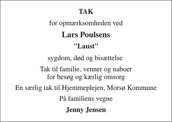 <p>TAK<br />for opmærksomheden ved<br />Lars Poulsens<br />&quot;Laust&quot;<br />sygdom, død og bisættelse<br />Tak til familie, venner og naboer for besøg og kærlig omsorg<br />En særlig tak til Hjemmeplejen, Morsø Kommune<br />På familiens vegne<br />Jenny Jensen</p>