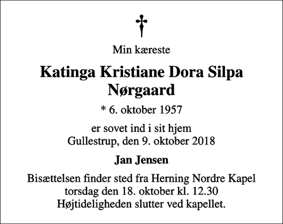 <p>Min kæreste<br />Katinga Kristiane Dora Silpa Nørgaard<br />* 6. oktober 1957<br />er sovet ind i sit hjem Gullestrup, den 9. oktober 2018<br />Jan Jensen<br />Bisættelsen finder sted fra Herning Nordre Kapel torsdag den 18. oktober kl. 12.30 Højtideligheden slutter ved kapellet.</p>
