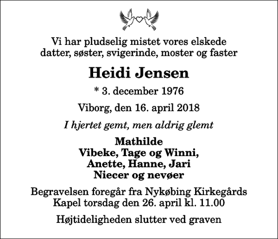 <p>Vi har pludselig mistet vores elskede datter, søster, svigerinde, moster og faster<br />Heidi Jensen<br />* 3. december 1976<br />Viborg, den 16. april 2018<br />I hjertet gemt, men aldrig glemt<br />Mathilde Vibeke, Tage og Winni, Anette, Hanne, Jari Niecer og nevøer<br />Begravelsen foregår fra Nykøbing Kirkegårds Kapel torsdag den 26. april kl. 11.00 Højtideligheden slutter ved graven</p>