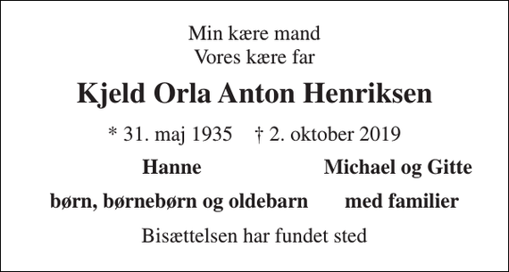 <p>Min kære mand Vores kære far<br />Kjeld Orla Anton Henriksen<br />* 31. maj 1935 † 2. oktober 2019<br />Hanne<br />Michael og Gitte<br />børn, børnebørn og oldebarn med familier<br />Bisættelsen har fundet sted</p>