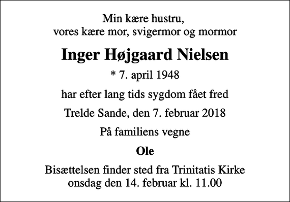 <p>Min kære hustru, vores kære mor, svigermor og mormor<br />Inger Højgaard Nielsen<br />* 7. april 1948<br />har efter lang tids sygdom fået fred<br />Trelde Sande, den 7. februar 2018<br />På familiens vegne<br />Ole<br />Bisættelsen finder sted fra Trinitatis Kirke onsdag den 14. februar kl. 11.00</p>