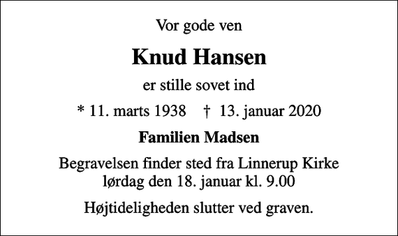 <p>Vor gode ven<br />Knud Hansen<br />er stille sovet ind<br />* 11. marts 1938 ✝ 13. januar 2020<br />Familien Madsen<br />Begravelsen finder sted fra Linnerup Kirke lørdag den 18. januar kl. 9.00<br />Højtideligheden slutter ved graven.</p>