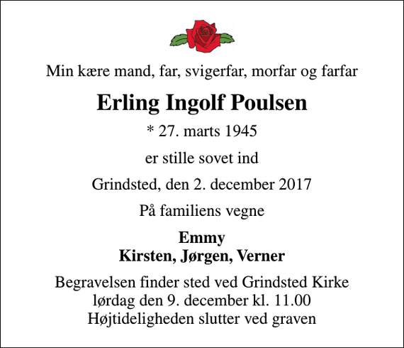 <p>Min kære mand, far, svigerfar, morfar og farfar<br />Erling Ingolf Poulsen<br />* 27. marts 1945<br />er stille sovet ind<br />Grindsted, den 2. december 2017<br />På familiens vegne<br />Emmy Kirsten, Jørgen, Verner<br />Begravelsen finder sted ved Grindsted Kirke lørdag den 9. december kl. 11.00 Højtideligheden slutter ved graven</p>
