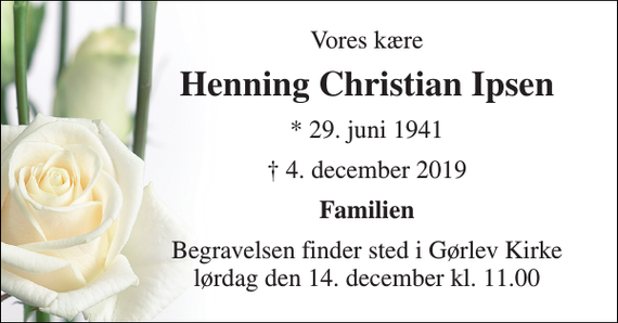 <p>Vores kære<br />Henning Christian Ipsen<br />* 29. juni 1941<br />† 4. december 2019<br />Familien<br />Begravelsen​ finder sted i Gørlev Kirke​ lørdag den 14. december​ kl. 11.00</p>