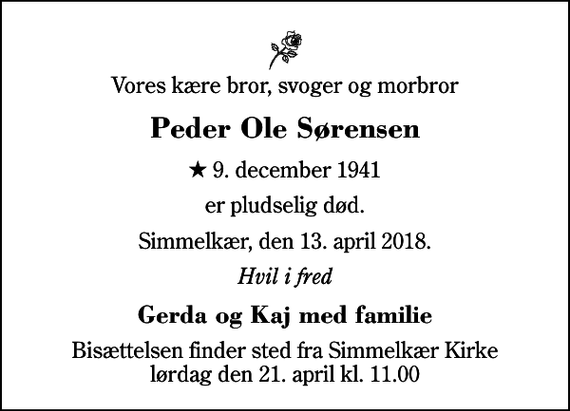 <p>Vores kære bror, svoger og morbror<br />Peder Ole Sørensen<br />* 9. december 1941<br />er pludselig død.<br />Simmelkær, den 13. april 2018.<br />Hvil i fred<br />Gerda og Kaj med familie<br />Bisættelsen finder sted fra Simmelkær Kirke lørdag den 21. april kl. 11.00</p>