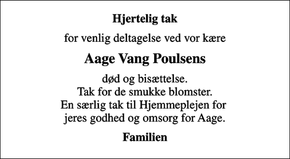 <p>Hjertelig tak<br />for venlig deltagelse ved vor kære<br />Aage Vang Poulsens<br />død og bisættelse. Tak for de smukke blomster. En særlig tak til Hjemmeplejen for jeres godhed og omsorg for Aage.<br />Familien</p>