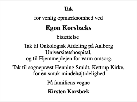 <p>Tak<br />for venlig opmærksomhed ved<br />Egon Korsbæks<br />bisættelse<br />Tak til Onkologisk Afdeling på Aalborg Universitetshospital, og til Hjemmeplejen for varm omsorg.<br />Tak til sognepræst Henning Smidt, Kettrup Kirke, for en smuk mindehøjtidelighed<br />På familiens vegne<br />Kirsten Korsbæk</p>