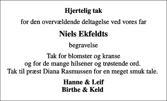 <p>Hjertelig tak<br />for den overvældende deltagelse ved vores far<br />Niels Ekfeldts<br />begravelse<br />Tak for blomster og kranse og for de mange hilsener og trøstende ord. Tak til præst Diana Rasmussen for en meget smuk tale.<br />Hanne &amp; Leif Birthe &amp; Keld</p>