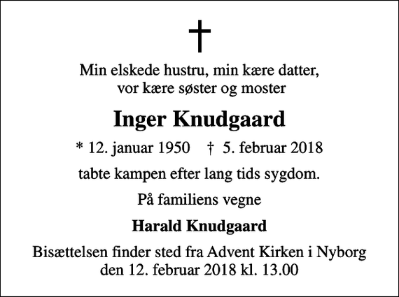 <p>Min elskede hustru, min kære datter, vor kære søster og moster<br />Inger Knudgaard<br />* 12. januar 1950 ✝ 5. februar 2018<br />tabte kampen efter lang tids sygdom.<br />På familiens vegne<br />Harald Knudgaard<br />Bisættelsen finder sted fra Advent Kirken i Nyborg den 12. februar 2018 kl. 13.00</p>