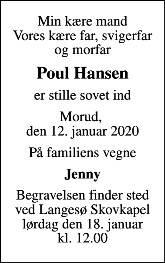 <p>Min kære mand Vores kære far, svigerfar og morfar<br />Poul Hansen<br />er stille sovet ind<br />Morud, den 12. januar 2020<br />På familiens vegne<br />Jenny<br />Begravelsen finder sted ved Langesø Skovkapel lørdag den 18. januar kl. 12.00</p>