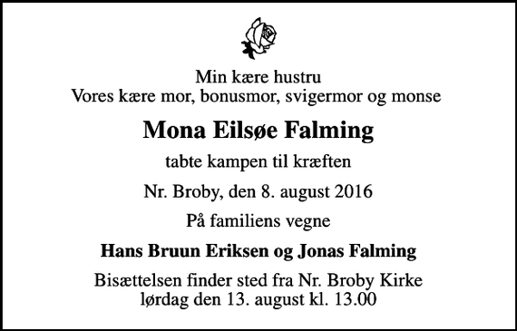 <p>Min kære hustru Vores kære mor, bonusmor, svigermor og monse<br />Mona Eilsøe Falming<br />tabte kampen til kræften<br />Nr. Broby, den 8. august 2016<br />På familiens vegne<br />Hans Bruun Eriksen og Jonas Falming<br />Bisættelsen finder sted fra Nr. Broby Kirke lørdag den 13. august kl. 13.00</p>