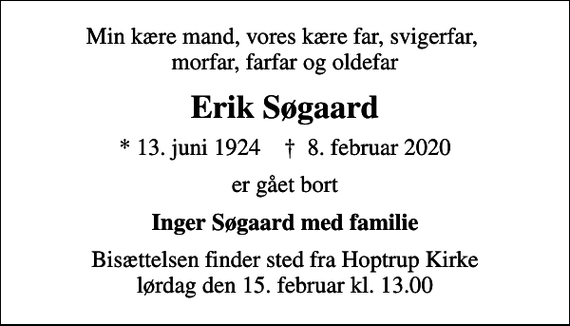 <p>Min kære mand, vores kære far, svigerfar, morfar, farfar og oldefar<br />Erik Søgaard<br />* 13. juni 1924 ✝ 8. februar 2020<br />er gået bort<br />Inger Søgaard med familie<br />Bisættelsen finder sted fra Hoptrup Kirke lørdag den 15. februar kl. 13.00</p>
