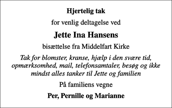 <p>Hjertelig tak<br />for venlig deltagelse ved<br />Jette Ina Hansens<br />bisættelse fra Middelfart Kirke<br />Tak for blomster, kranse, hjælp i den svære tid, opmærksomhed, mail, telefonsamtaler, besøg og ikke mindst alles tanker til Jette og familien<br />På familiens vegne<br />Per, Pernille og Marianne</p>