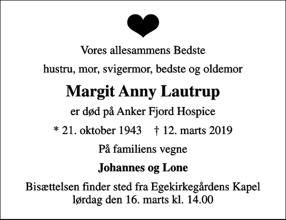 <p>Vores allesammens Bedste<br />hustru, mor, svigermor, bedste og oldemor<br />Margit Anny Lautrup<br />er død på Anker Fjord Hospice<br />* 21. oktober 1943 ✝ 12. marts 2019<br />På familiens vegne<br />Johannes og Lone<br />Bisættelsen finder sted fra Egekirkegårdens Kapel lørdag den 16. marts kl. 14.00</p>