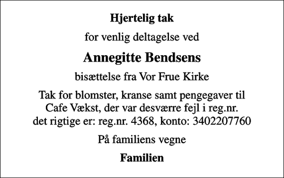 <p>Hjertelig tak<br />for venlig deltagelse ved<br />Annegitte Bendsens<br />bisættelse fra Vor Frue Kirke<br />Tak for blomster, kranse samt pengegaver til Cafe Vækst, der var desværre fejl i reg.nr. det rigtige er: reg.nr. 4368, konto: 3402207760<br />På familiens vegne<br />Familien</p>