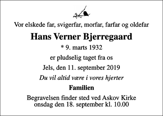 <p>Vor elskede far, svigerfar, morfar, farfar og oldefar<br />Hans Verner Bjerregaard<br />* 9. marts 1932<br />er pludselig taget fra os<br />Jels, den 11. september 2019<br />Du vil altid være i vores hjerter<br />Familien<br />Begravelsen finder sted ved Askov Kirke onsdag den 18. september kl. 10.00</p>