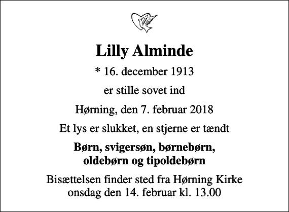 <p>Lilly Alminde<br />* 16. december 1913<br />er stille sovet ind<br />Hørning, den 7. februar 2018<br />Et lys er slukket, en stjerne er tændt<br />Børn, svigersøn, børnebørn, oldebørn og tipoldebørn<br />Bisættelsen finder sted fra Hørning Kirke onsdag den 14. februar kl. 13.00</p>