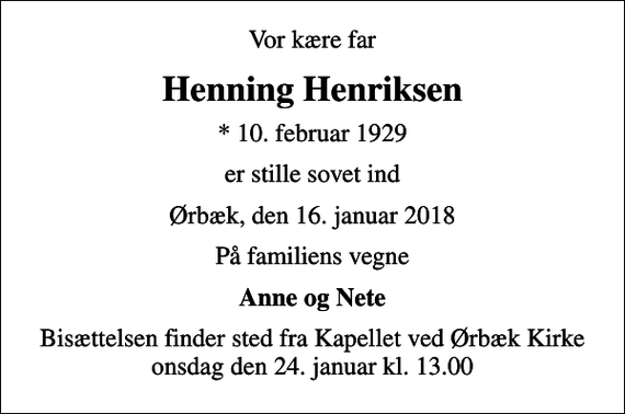 <p>Vor kære far<br />Henning Henriksen<br />* 10. februar 1929<br />er stille sovet ind<br />Ørbæk, den 16. januar 2018<br />På familiens vegne<br />Anne og Nete<br />Bisættelsen finder sted fra Kapellet ved Ørbæk Kirke onsdag den 24. januar kl. 13.00</p>