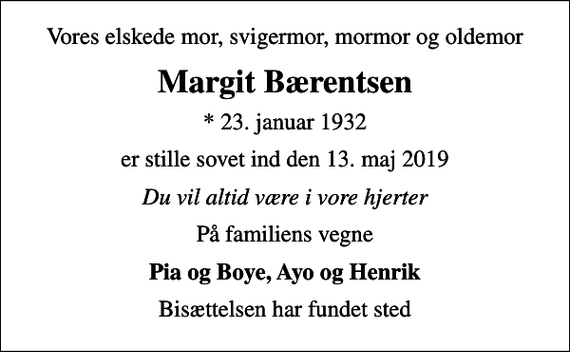 <p>Vores elskede mor, svigermor, mormor og oldemor<br />Margit Bærentsen<br />* 23. januar 1932<br />er stille sovet ind den 13. maj 2019<br />Du vil altid være i vore hjerter<br />På familiens vegne<br />Pia og Boye, Ayo og Henrik<br />Bisættelsen har fundet sted</p>
