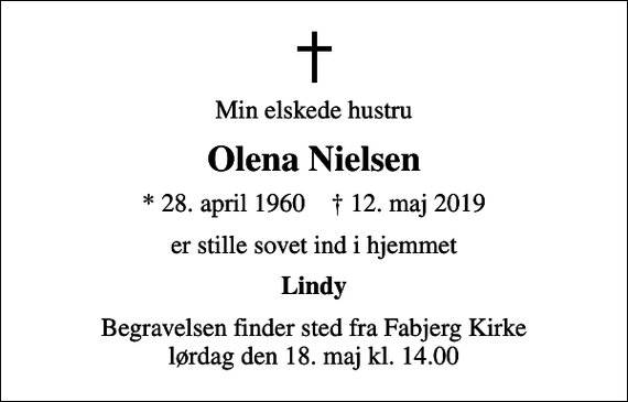 <p>Min elskede hustru<br />Olena Nielsen<br />* 28. april 1960 ✝ 12. maj 2019<br />er stille sovet ind i hjemmet<br />Lindy<br />Begravelsen finder sted fra Fabjerg Kirke lørdag den 18. maj kl. 14.00</p>
