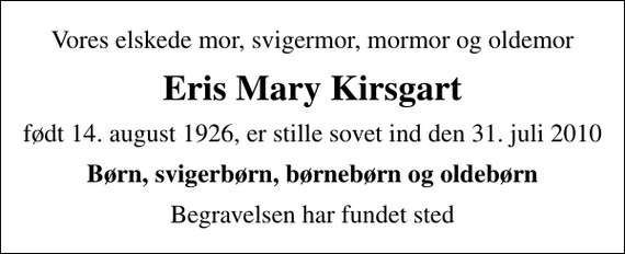 <p>Vores elskede mor, svigermor, mormor og oldemor<br />Eris Mary Kirsgart<br />født 14. august 1926, er stille sovet ind den 31. juli 2010<br />Børn, svigerbørn, børnebørn og oldebørn<br />Begravelsen har fundet sted</p>