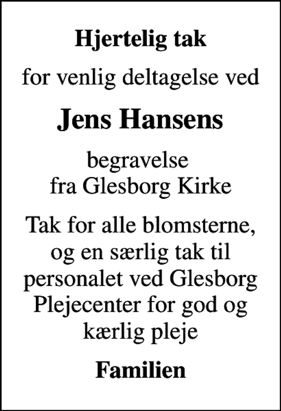 <p>Hjertelig tak<br />for venlig deltagelse ved<br />Jens Hansens<br />begravelse fra Glesborg Kirke<br />Tak for alle blomsterne, og en særlig tak til personalet ved Glesborg Plejecenter for god og kærlig pleje<br />Familien</p>