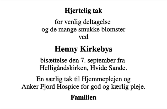 <p>Hjertelig tak<br />for venlig deltagelse og de mange smukke blomster ved<br />Henny Kirkebys<br />bisættelse den 7. september fra Helligåndskirken, Hvide Sande.<br />En særlig tak til Hjemmeplejen og Anker Fjord Hospice for god og kærlig pleje.<br />Familien</p>