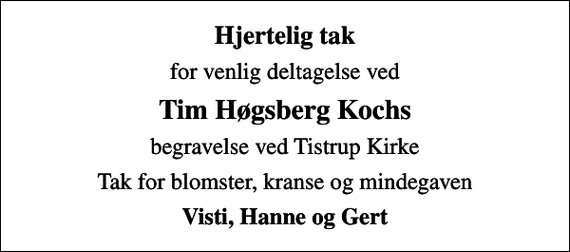 <p>Hjertelig tak<br />for venlig deltagelse ved<br />Tim Høgsberg Kochs<br />begravelse ved Tistrup Kirke<br />Tak for blomster, kranse og mindegaven<br />Visti, Hanne og Gert</p>