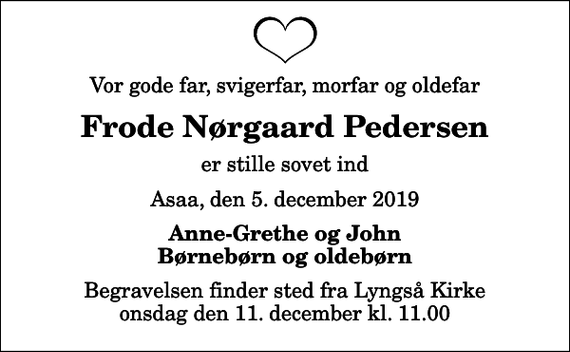 <p>Vor gode far, svigerfar, morfar og oldefar<br />Frode Nørgaard Pedersen<br />er stille sovet ind<br />Asaa, den 5. december 2019<br />Anne-Grethe og John Børnebørn og oldebørn<br />Begravelsen finder sted fra Lyngså Kirke onsdag den 11. december kl. 11.00</p>