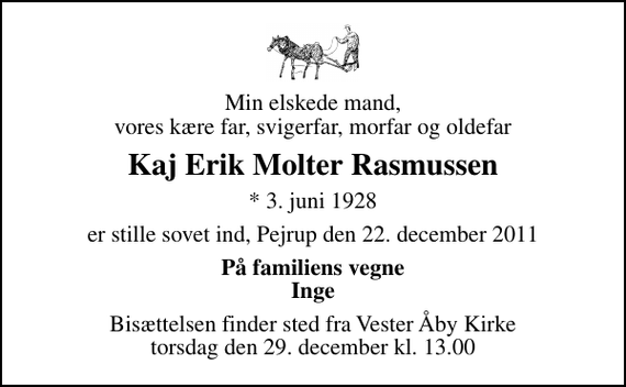 <p>Min elskede mand, vores kære far, svigerfar, morfar og oldefar<br />Kaj Erik Molter Rasmussen<br />* 3. juni 1928<br />er stille sovet ind, Pejrup den 22. december 2011<br />På familiens vegne Inge<br />Bisættelsen finder sted fra Vester Åby Kirke torsdag den 29. december kl. 13.00</p>