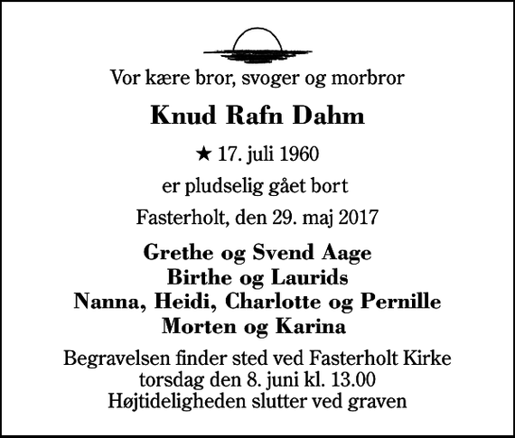 <p>Vor kære bror, svoger og morbror<br />Knud Rafn Dahm<br />* 17. juli 1960<br />er pludselig gået bort<br />Fasterholt, den 29. maj 2017<br />Grethe og Svend Aage Birthe og Laurids Nanna, Heidi, Charlotte og Pernille Morten og Karina<br />Begravelsen finder sted ved Fasterholt Kirke torsdag den 8. juni kl. 13.00 Højtideligheden slutter ved graven</p>