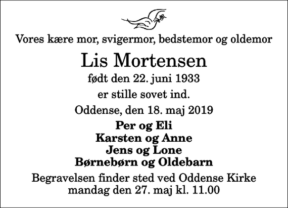 <p>Vores kære mor, svigermor, bedstemor og oldemor<br />Lis Mortensen<br />født den 22. juni 1933<br />er stille sovet ind.<br />Oddense, den 18. maj 2019<br />Per og Eli Karsten og Anne Jens og Lone Børnebørn og Oldebarn<br />Begravelsen finder sted ved Oddense Kirke mandag den 27. maj kl. 11.00</p>