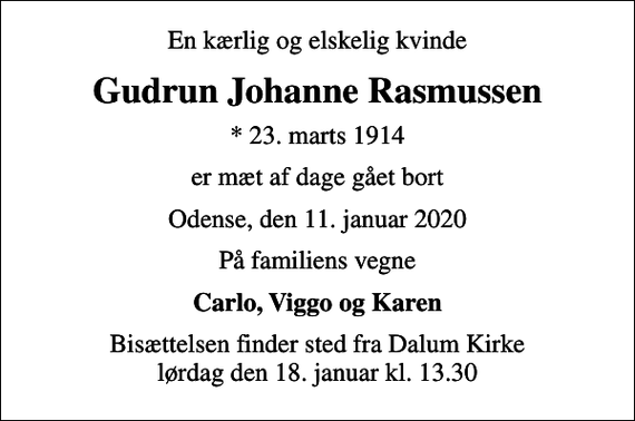 <p>En kærlig og elskelig kvinde<br />Gudrun Johanne Rasmussen<br />* 23. marts 1914<br />er mæt af dage gået bort<br />Odense, den 11. januar 2020<br />På familiens vegne<br />Carlo, Viggo og Karen<br />Bisættelsen finder sted fra Dalum Kirke lørdag den 18. januar kl. 13.30</p>