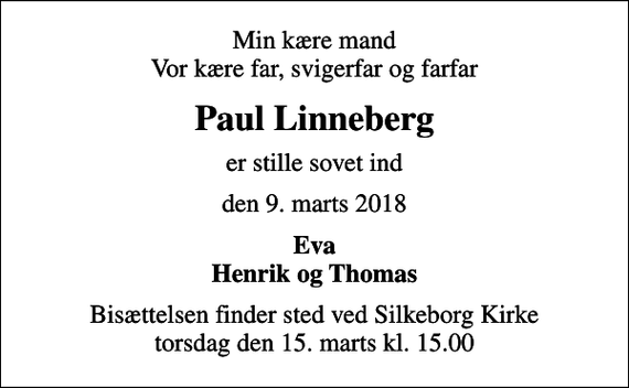 <p>Min kære mand Vor kære far, svigerfar og farfar<br />Paul Linneberg<br />er stille sovet ind<br />den 9. marts 2018<br />Eva Henrik og Thomas<br />Bisættelsen finder sted ved Silkeborg Kirke torsdag den 15. marts kl. 15.00</p>