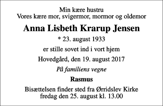 <p>Min kære hustru Vores kære mor, svigermor, mormor og oldemor<br />Anna Lisbeth Krarup Jensen<br />* 23. august 1933<br />er stille sovet ind i vort hjem<br />Hovedgård, den 19. august 2017<br />På familiens vegne<br />Rasmus<br />Bisættelsen finder sted fra Ørridslev Kirke fredag den 25. august kl. 13.00</p>