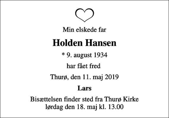 <p>Min elskede far<br />Holden Hansen<br />* 9. august 1934<br />har fået fred<br />Thurø, den 11. maj 2019<br />Lars<br />Bisættelsen finder sted fra Thurø Kirke lørdag den 18. maj kl. 13.00</p>